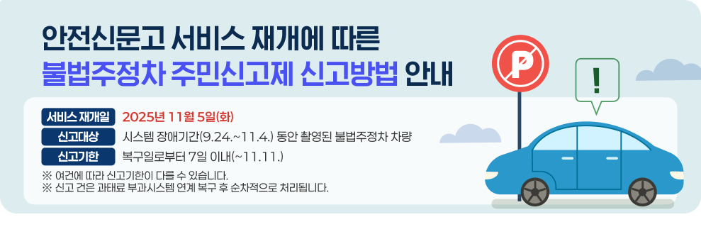안전신문고 서비스 재개에 따른 불법주정차 주민신고제 신고방법 안내  ○ 서비스 재개일: 2025년 11월 5일(화) ○ 신고대상: 시스템 장애기간(9.24.~11.4.) 동안 촬영된 불법주정차 차량 ○ 신고기한: 복구일로부터 7일 이내(~11.11.) ※ 여건에 따라 신고기한이 다를 수 있습니다. ※ 신고 건은 과태료 부과시스템 연계 복구 후 순차적으로 처리됩니다.