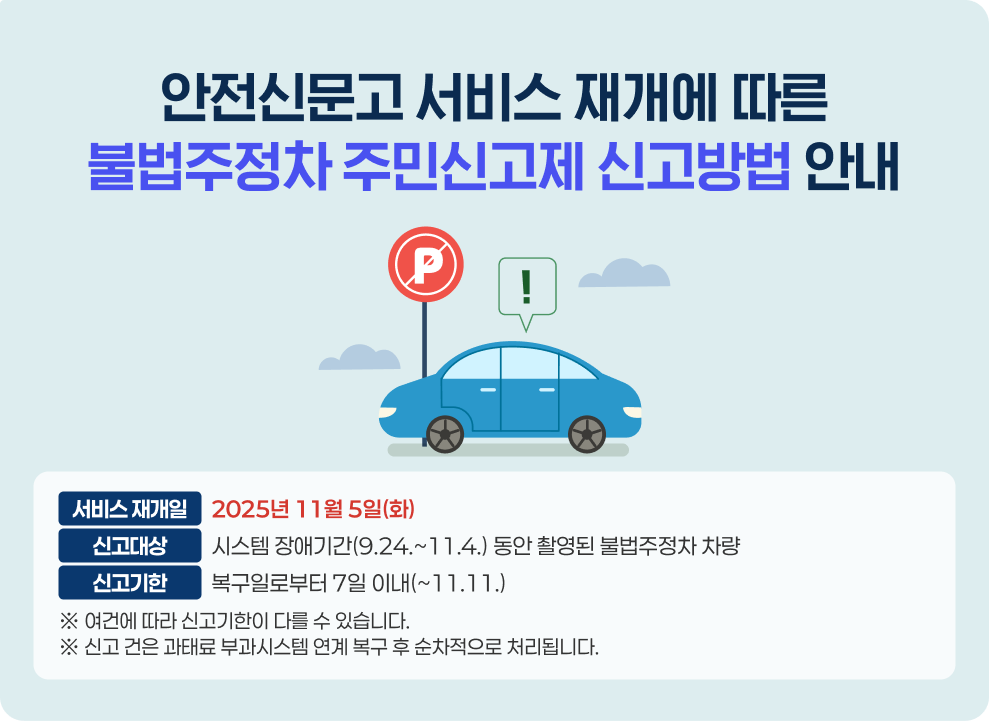 안전신문고 서비스 재개에 따른 불법주정차 주민신고제 신고방법 안내  ○ 서비스 재개일: 2025년 11월 5일(화) ○ 신고대상: 시스템 장애기간(9.24.~11.4.) 동안 촬영된 불법주정차 차량 ○ 신고기한: 복구일로부터 7일 이내(~11.11.) ※ 여건에 따라 신고기한이 다를 수 있습니다. ※ 신고 건은 과태료 부과시스템 연계 복구 후 순차적으로 처리됩니다.