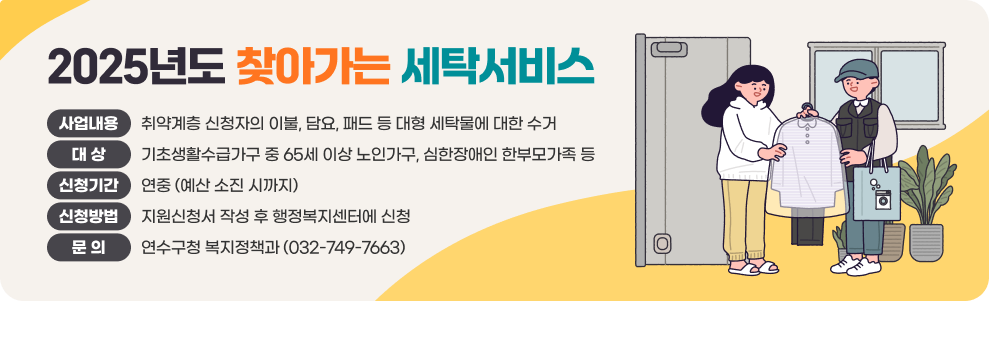 2025년도 찾아가는 세탁서비스  - 사업내용 : 취약계층 신청자의 이불, 담요, 패드 등 대형 세탁물에 대한 수거 - 대 상 : 기초생활수급가구 중 65세 이상 노인가구, 심한장애인 한부모가족 등 - 신청기간 : 연중 (예산 소진 시까지) - 신청방법 : 지원신청서 작성 후 행정복지센터에 신청 - 문 의 : 연수구청 복지정책과 (032-749-7663)