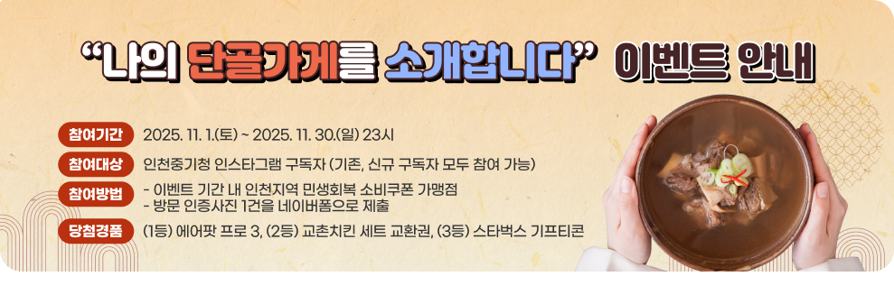 “나의 단골가게를 소개합니다” 이벤트 안내 가. 참여기간 : 2025. 11. 1.(토) ~ 2025. 11. 30.(일) 23시 나. 참여대상 : 인천중기청 인스타그램 구독자 (기존, 신규 구독자 모두 참여 가능) 다. 참여방법 : 이벤트 기간 내 인천지역 민생회복 소비쿠폰 가맹점 방문 인증사진 1건을 네이버폼으로 제출 라. 당첨경품 : (1등) 에어팟 프로 3, (2등) 교촌치킨 세트 교환권, (3등) 스타벅스 기프티콘