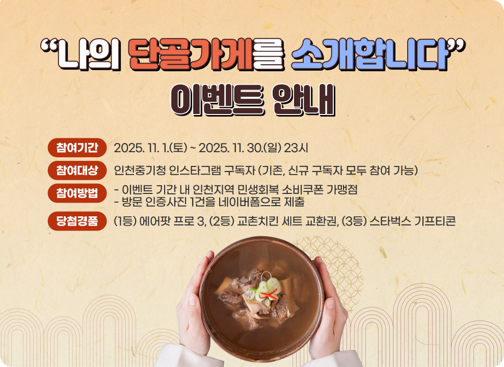 “나의 단골가게를 소개합니다” 이벤트 안내 가. 참여기간 : 2025. 11. 1.(토) ~ 2025. 11. 30.(일) 23시 나. 참여대상 : 인천중기청 인스타그램 구독자 (기존, 신규 구독자 모두 참여 가능) 다. 참여방법 : 이벤트 기간 내 인천지역 민생회복 소비쿠폰 가맹점 방문 인증사진 1건을 네이버폼으로 제출 라. 당첨경품 : (1등) 에어팟 프로 3, (2등) 교촌치킨 세트 교환권, (3등) 스타벅스 기프티콘