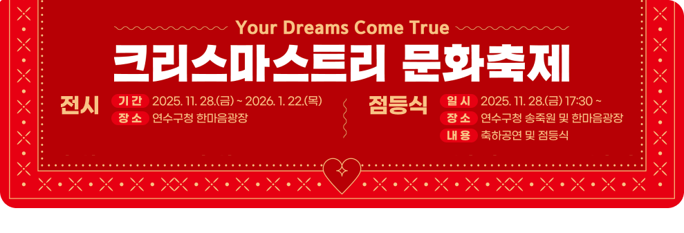 크리스마스트리 문화축제 <전 시> ○ 기 간 : 2025. 11. 28.(금) ~ 2026. 1. 22.(목) ○ 장 소 : 연수구청 한마음광장 <점등식> ○ 일 시 : 2025. 11. 28.(금) 17:30 ~ ○ 장 소 : 연수구청 송죽원 및 한마음광장 ○ 내 용 : 축하공연 및 점등식