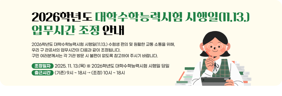 2026학년도 대학수학능력시험 시행일(11.13.) 업무시간 조정 안내  2026학년도 대학수학능력시험 시행일(11.13.) 수험생 편의 및 원활한 교통 소통을 위해, 우리 구 관공서의 업무시간이 다음과 같이 조정됩니다. 구민 여러분께서는 각 기관 방문 시 불편이 없도록 참고하여 주시기 바랍니다.  - 조정일자 : 2025. 11. 13.(목) ※ 2026학년도 대학수학능력시험 시행일 당일 - 출근시간 : (기존) 9시 ~ 18시 → (조정) 10시 ~ 18시 