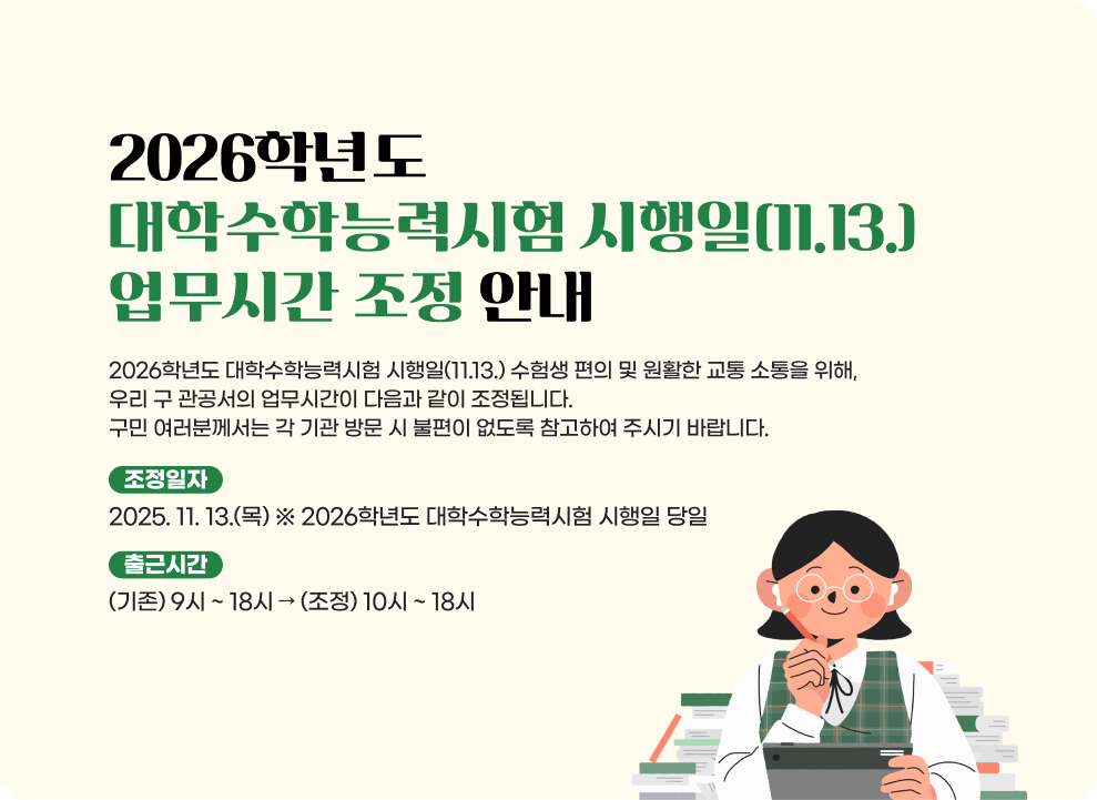 2026학년도 대학수학능력시험 시행일(11.13.) 업무시간 조정 안내  2026학년도 대학수학능력시험 시행일(11.13.) 수험생 편의 및 원활한 교통 소통을 위해, 우리 구 관공서의 업무시간이 다음과 같이 조정됩니다. 구민 여러분께서는 각 기관 방문 시 불편이 없도록 참고하여 주시기 바랍니다.  - 조정일자 : 2025. 11. 13.(목) ※ 2026학년도 대학수학능력시험 시행일 당일 - 출근시간 : (기존) 9시 ~ 18시 → (조정) 10시 ~ 18시 