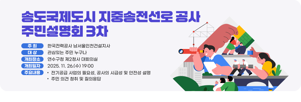 송도국제도시 지중송전선로 공사 주민설명회(3차) ○ 주 최 : 한국전력공사 남서울인천건설지사 ○ 대 상 : 관심있는 주민 누구나 ○ 개최장소 : 연수구청 제2청사 대회의실 ○ 개최일자 : 2025.11.26.(수) 19:00~ ○ 주요내용 - 전기공급 사업의 필요성, 공사의 시급성 및 안전성 설명 - 주민 의견 청취 및 질의응답