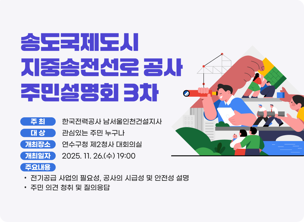 송도국제도시 지중송전선로 공사 주민설명회(3차) ○ 주 최 : 한국전력공사 남서울인천건설지사 ○ 대 상 : 관심있는 주민 누구나 ○ 개최장소 : 연수구청 제2청사 대회의실 ○ 개최일자 : 2025.11.26.(수) 19:00~ ○ 주요내용 - 전기공급 사업의 필요성, 공사의 시급성 및 안전성 설명 - 주민 의견 청취 및 질의응답