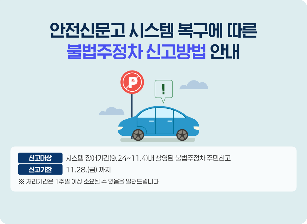 안전신문고 시스템 복구에 따른 불법주정차 신고방법 안내 신고대상 : 시스템 장애기간(9.24~11.4)내 촬영된 불법주정차 주민신고 신고기한 : 11.28.(금) 까지 * 처리기간은 1주일 이상 소요될 수 있음을 알려드립니다