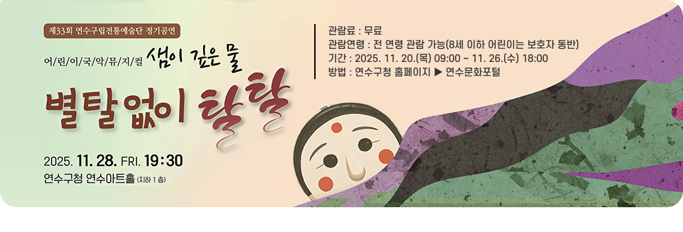 제33회 연수구립전통예술단 정기공연 어/린/이/국/악/뮤/지/컬 샘이 깊은 물 별탈없이 탈탈 2025. 11. 28. 금. 19:30 연수구청 연수아트홀(지하 1층) 관람료 : 무료 관람연령 : 전 연령 관람 가능(8세 이하 어린이는 보호자 동반) 기간: 2025. 11. 20.(목) 09:00~11.26.(수) 18:00 방법 : 연수구청 홈페이지 연수문화포털