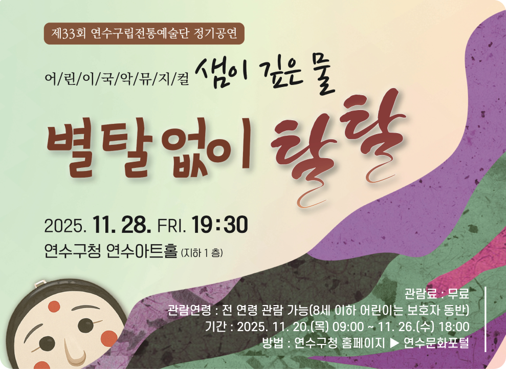 제33회 연수구립전통예술단 정기공연 어/린/이/국/악/뮤/지/컬 샘이 깊은 물 별탈없이 탈탈 2025. 11. 28. 금. 19:30 연수구청 연수아트홀(지하 1층) 관람료 : 무료 관람연령 : 전 연령 관람 가능(8세 이하 어린이는 보호자 동반) 기간: 2025. 11. 20.(목) 09:00~11.26.(수) 18:00 방법 : 연수구청 홈페이지 연수문화포털