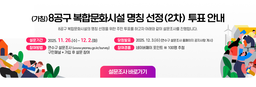 (가칭)8공구 복합문화시설 명칭 선정(2차) 투표 안내 (가칭)8공구 복합문화시설의 명칭 선정을 위한 주민 투표를 하고자 아래와 같이 설문조사를 진행합니다.  ▶ 설문기간 : 2025. 11. 26.(수) ~ 12. 2.(화) ▶ 참여방법 : 연수구 설문조사(www.yeonsu.go.kr/survey) 구민패널* 가입 후 설문 참여 ▶ 참여경품 : 네이버페이 포인트 ※ 100명 추첨 ▶ 당첨발표 : 2025. 12. 3.(수) (연수구 설문조사 홈페이지 공지사항 게시) 설문조사 바로가기