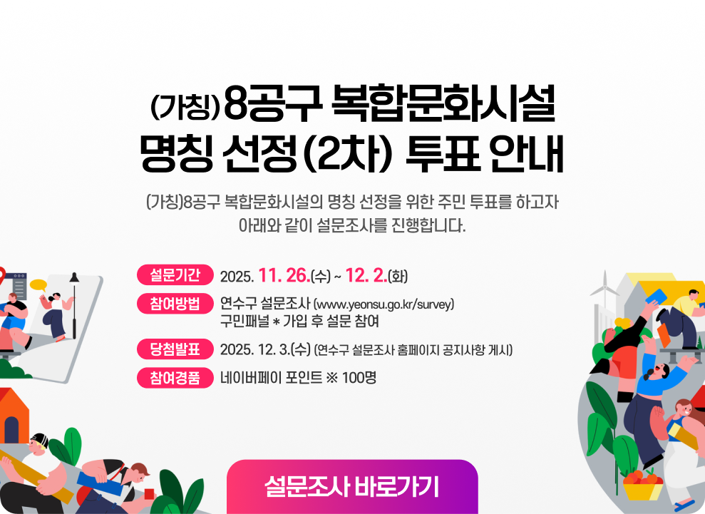 (가칭)8공구 복합문화시설 명칭 선정(2차) 투표 안내 (가칭)8공구 복합문화시설의 명칭 선정을 위한 주민 투표를 하고자 아래와 같이 설문조사를 진행합니다.  ▶ 설문기간 : 2025. 11. 26.(수) ~ 12. 2.(화) ▶ 참여방법 : 연수구 설문조사(www.yeonsu.go.kr/survey) 구민패널* 가입 후 설문 참여 ▶ 참여경품 : 네이버페이 포인트 ※ 100명 추첨 ▶ 당첨발표 : 2025. 12. 3.(수) (연수구 설문조사 홈페이지 공지사항 게시) 설문조사 바로가기