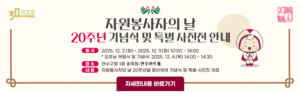 자원봉사자의 날 20주년 기념식 및 특별 사진전 안내 - 일시: 2025. 12. 2.(화) ~ 2025. 12. 9.(화) 10:00 ~ 18:00 * 오프닝 커팅식 및 기념식: 2025. 12. 4.(목) 14:00 ~ 14:30 - 장소: 연수구청 1층 송죽원 연수아트홀 - 내용: 자원봉사자의 날 20주년을 맞이하여 기념식 및 특별 사진전 개최 → 자세한내용 바로가기