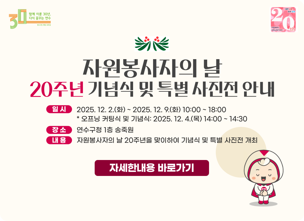 자원봉사자의 날 20주년 기념식 및 특별 사진전 안내 - 일시: 2025. 12. 2.(화) ~ 2025. 12. 9.(화) 10:00 ~ 18:00 * 오프닝 커팅식 및 기념식: 2025. 12. 4.(목) 14:00 ~ 14:30 - 장소: 연수구청 1층 송죽원 - 내용: 자원봉사자의 날 20주년을 맞이하여 기념식 및 특별 사진전 개최 → 자세한내용 바로가기