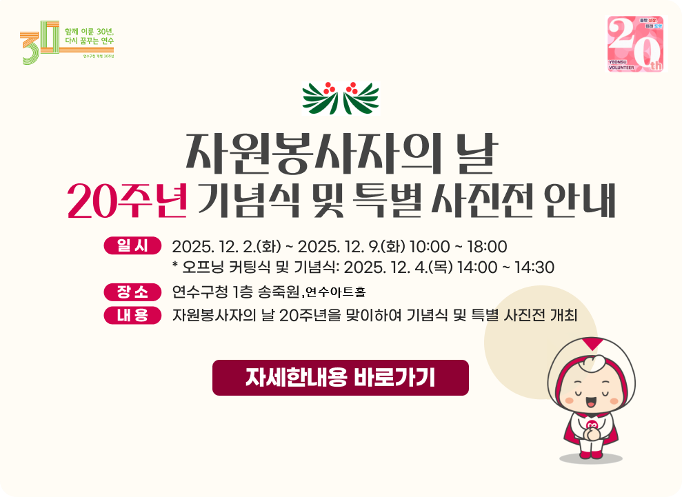 자원봉사자의 날 20주년 기념식 및 특별 사진전 안내 - 일시: 2025. 12. 2.(화) ~ 2025. 12. 9.(화) 10:00 ~ 18:00 * 오프닝 커팅식 및 기념식: 2025. 12. 4.(목) 14:00 ~ 14:30 - 장소: 연수구청 1층 송죽원 연수아트홀 - 내용: 자원봉사자의 날 20주년을 맞이하여 기념식 및 특별 사진전 개최 → 자세한내용 바로가기