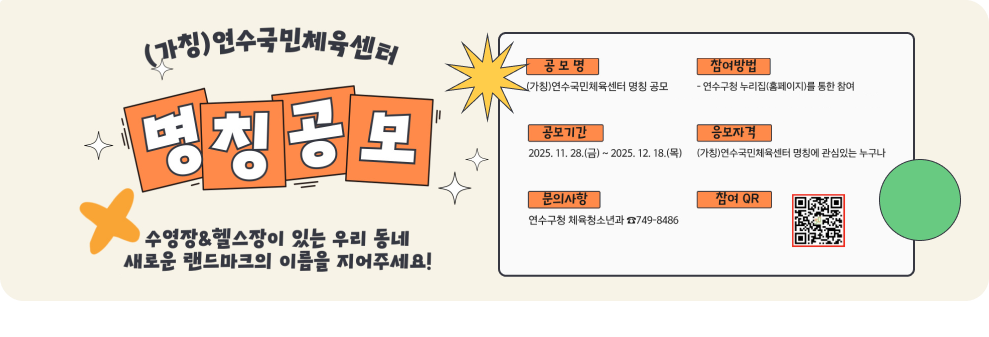 (가칭)연수국민체육센터 명칭 공모 수영장&헬스장이 있는 우리 동네 새로운 랜드마크의 이름을 지어주세요! 공모명 (가칭)연수국민체육센터 명칭 공모 참여방법 - 연수구청 누리집(홈페이지)를 통한 참여 공모기간 2025. 11. 28.(금) ~ 2025. 12. 18.(목) 응모자격 (가칭)연수국민체육센터 명칭에 관심있는 누구나 문의사항 연수구청 체육청소년과 749-8486 참여 QR