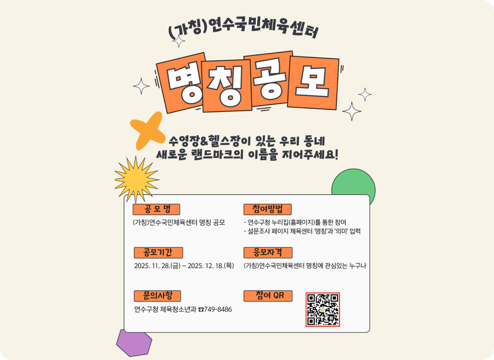 (가칭)연수국민체육센터 명칭 공모 수영장&헬스장이 있는 우리 동네 새로운 랜드마크의 이름을 지어주세요! 공모명 (가칭)연수국민체육센터 명칭 공모 참여방법 - 연수구청 누리집(홈페이지)를 통한 참여 - 설문조사 페이지 체육센터 '명칭'과 '의미' 입력 공모기간 2025. 11. 28.(금) ~ 2025. 12. 18.(목) 응모자격 (가칭)연수국민체육센터 명칭에 관심있는 누구나 문의사항 연수구청 체육청소년과 749-8486 참여 QR