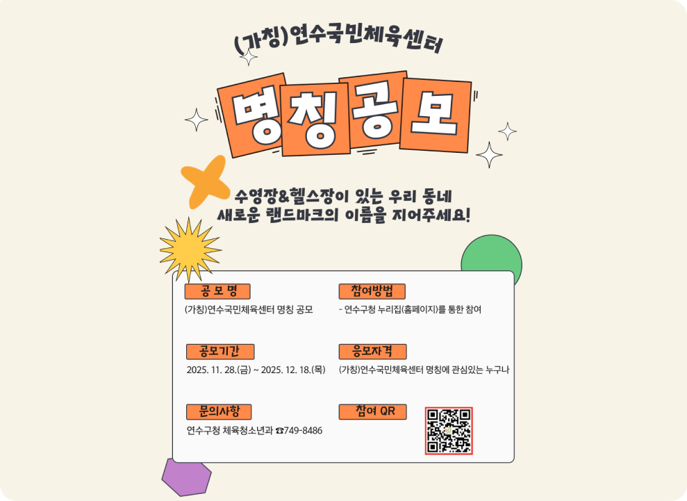 (가칭)연수국민체육센터 명칭 공모 수영장&헬스장이 있는 우리 동네 새로운 랜드마크의 이름을 지어주세요! 공모명 (가칭)연수국민체육센터 명칭 공모 참여방법 - 연수구청 누리집(홈페이지)를 통한 참여 공모기간 2025. 11. 28.(금) ~ 2025. 12. 18.(목) 응모자격 (가칭)연수국민체육센터 명칭에 관심있는 누구나 문의사항 연수구청 체육청소년과 749-8486 참여 QR