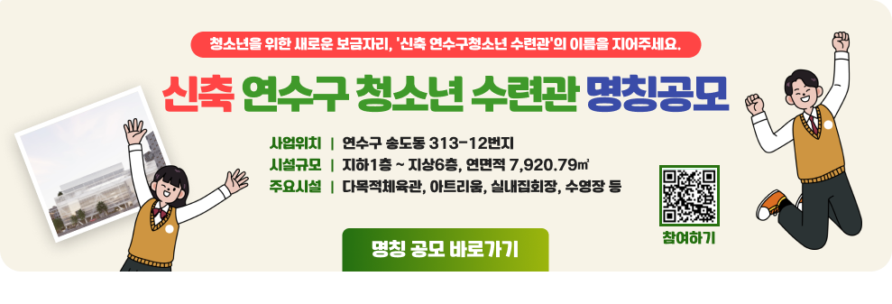 청소년을 위한 새로운 보금자리, ‘신축 연수구청소년 수련관’의 이름을 지어주세요. 신축 연수구 청소년 수련관 명칭공모 사업위치 연수구 송도동 313-12번지 시설규모 지하1층 ~ 지상6층, 연면적 7,920.79㎡ 주요시설 다목적체육관, 아트리움, 실내집회장, 수영장 등 명칭 공모 바로가기 참여하기QR코드