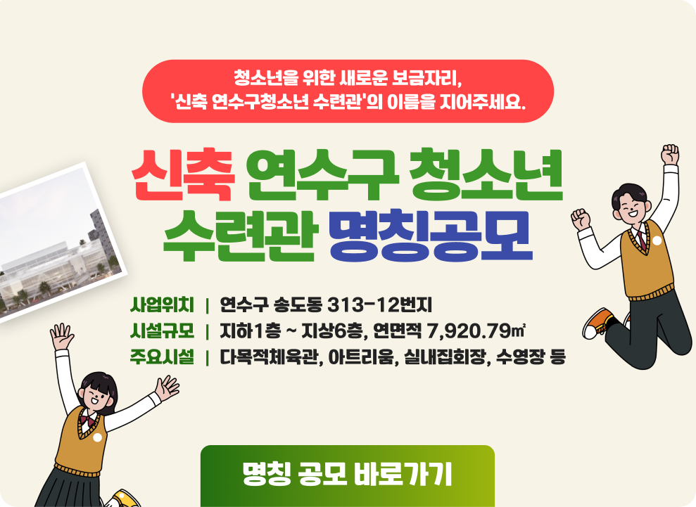 청소년을 위한 새로운 보금자리, ‘신축 연수구청소년 수련관’의 이름을 지어주세요. 신축 연수구 청소년 수련관 명칭공모 사업위치 연수구 송도동 313-12번지 시설규모 지하1층 ~ 지상6층, 연면적 7,920.79㎡ 주요시설 다목적체육관, 아트리움, 실내집회장, 수영장 등 명칭 공모 바로가기 참여하기QR코드