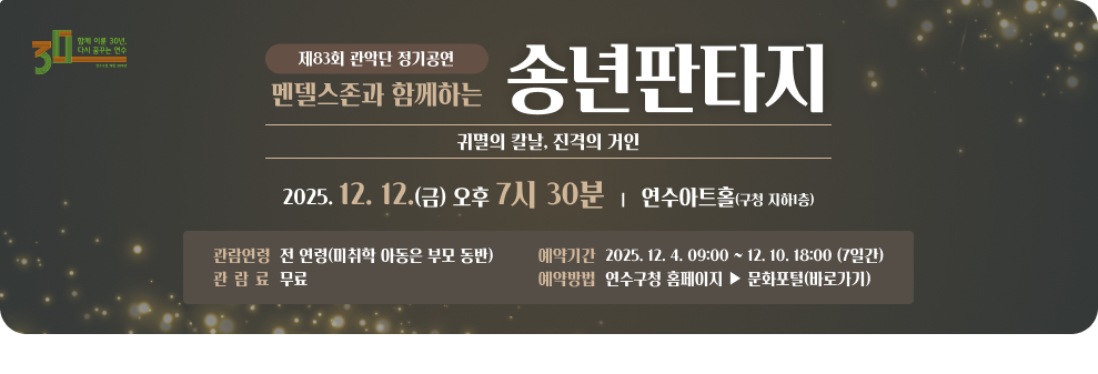 제83회 관악단 정기공연 ‘멘델스존과 함께하는 송년판타지' - 귀멸의 칼날, 진격의 거인- ○ 일 시 : 2025. 12. 12.(금) 오후 7시 30분 ○ 장 소 : 연수아트홀(구청 지하1층) ○ 관람연령 : 전 연령(미취학 아동은 부모 동반) ○ 관 람 료 : 무료 ○ 예약기간 : 2025. 12. 4. 09:00 ~ 12. 10. 18:00 (7일간) ○ 예약방법 : 연수구청 홈페이지 ▶ 문화포털(바로가기)