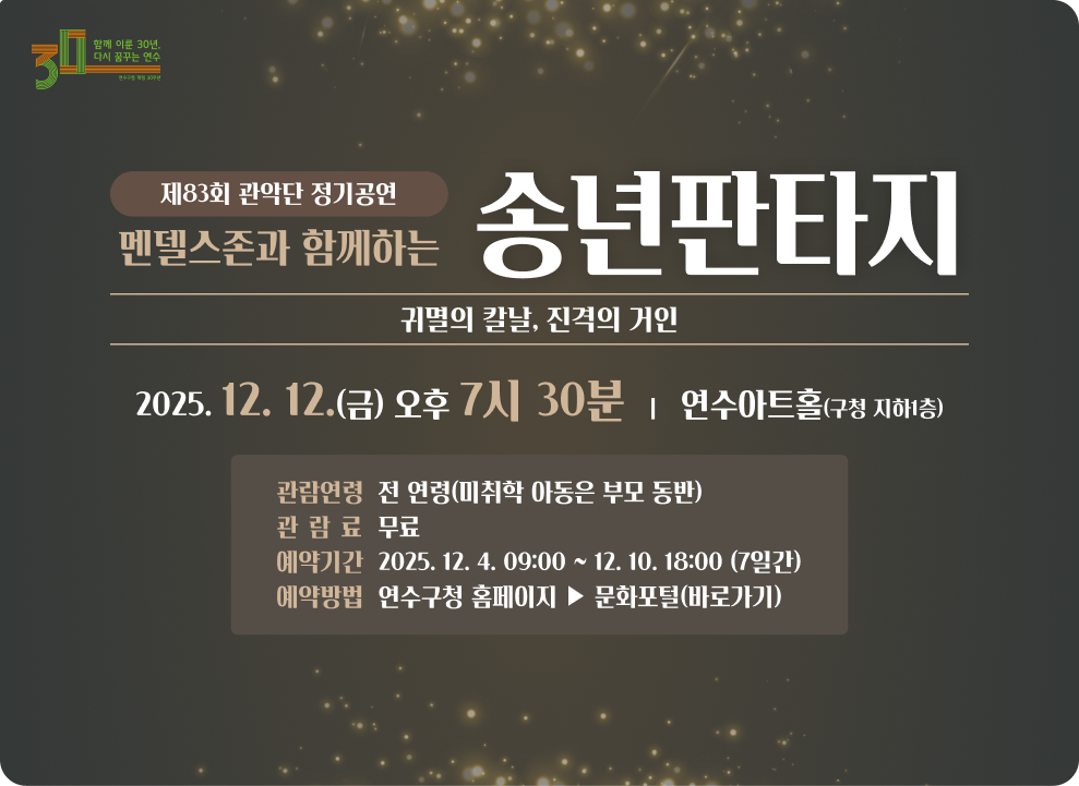 제83회 관악단 정기공연 ‘멘델스존과 함께하는 송년판타지' - 귀멸의 칼날, 진격의 거인- ○ 일 시 : 2025. 12. 12.(금) 오후 7시 30분 ○ 장 소 : 연수아트홀(구청 지하1층) ○ 관람연령 : 전 연령(미취학 아동은 부모 동반) ○ 관 람 료 : 무료 ○ 예약기간 : 2025. 12. 4. 09:00 ~ 12. 10. 18:00 (7일간) ○ 예약방법 : 연수구청 홈페이지 ▶ 문화포털(바로가기)