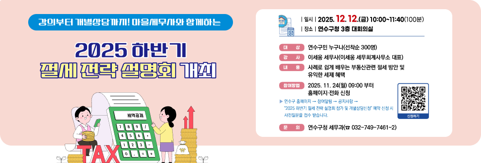 강의부터 개별상담까지! 마을세무사와 함께하는 2025 하반기 절세 전략 설명회 개최 연수구에서는 부동산 양도·증여·상속 등 부동산 이전 시 절세방안 및 유익한 세제혜택 등 구민을 위한 세무정보 제공을 위해 '2025 하반기 절세 전략 설명회'를 개최합니다. 관심 있는 구민들의 많은 참여를 바랍니다. | 일시 | 2025. 12. 12.(금) 10:00~11:40(100분) |장소 |연수구청 3층 대회의실 대상 연수구민 누구나(선착순 300명) 강 사 이세웅 세무사(이세웅 세무회계사무소 대표) 내 용 사례로 쉽게 배우는 부동산관련 절세 방안 및 유익한 세제 혜택 2025. 11. 24(월) 09:00 부터 참여방법 홈페이지·전화 신청 연수구 홈페이지 → 참여알림 → 공지사항 → &quot;2025 하반기 절세 전략 설명회 참가 및 개별상담신청&quot; 예약 신청 시 사전질문을 접수 받습니다. 문의 연수구청 세무과(☎ 032-749-7461~2) 신청하기 2 인천광역시 연수구 인천광역시 연수구