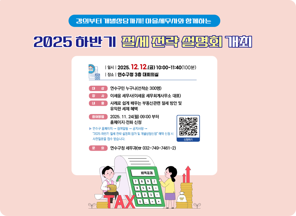 강의부터 개별상담까지! 마을세무사와 함께하는 2025 하반기 절세 전략 설명회 개최 연수구에서는 부동산 양도·증여·상속 등 부동산 이전 시 절세방안 및 유익한 세제혜택 등 구민을 위한 세무정보 제공을 위해 '2025 하반기 절세 전략 설명회'를 개최합니다. 관심 있는 구민들의 많은 참여를 바랍니다. | 일시 | 2025. 12. 12.(금) 10:00~11:40(100분) |장소 |연수구청 3층 대회의실 대상 연수구민 누구나(선착순 300명) 강 사 이세웅 세무사(이세웅 세무회계사무소 대표) 내 용 사례로 쉽게 배우는 부동산관련 절세 방안 및 유익한 세제 혜택 2025. 11. 24(월) 09:00 부터 참여방법 홈페이지·전화 신청 연수구 홈페이지 → 참여알림 → 공지사항 → &quot;2025 하반기 절세 전략 설명회 참가 및 개별상담신청&quot; 예약 신청 시 사전질문을 접수 받습니다. 문의 연수구청 세무과(☎ 032-749-7461~2) 신청하기 2 인천광역시 연수구 인천광역시 연수구