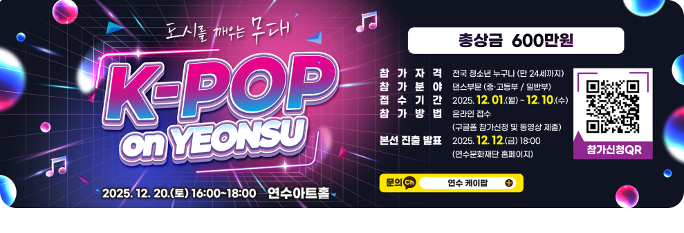 도시를 깨우는 무대 &#9835; 연수구 K-POP 2025. 12. 20.(토) 16:00~18:00 연수아트홀 총상금 600만원 참가자격 전국 청소년 누구나 (만 24세까지) 참가분야 댄스부문(중·고등부/일반부) 접수기간 2025. 12.01.(월) ~ 12.10.(수) 참가방법 온라인 접수 (구글폼 참가신청 및 동영상 제출) 본선 진출 발표 2025.12.12.(금) 18:00(연수문화재단 홈페이지) 참가신청QR 연수문화재다 문의 Ch 연수 케이팝 +