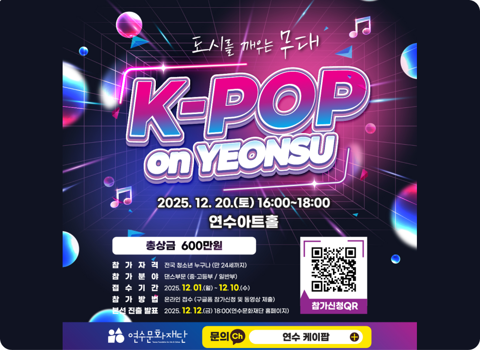 도시를 깨우는 무대 &#9835; 연수구 K-POP 2025. 12. 20.(토) 16:00~18:00 연수아트홀 총상금 600만원 참가자격 전국 청소년 누구나 (만 24세까지) 참가분야 댄스부문(중·고등부/일반부) 접수기간 2025. 12.01.(월) ~ 12.10.(수) 참가방법 온라인 접수 (구글폼 참가신청 및 동영상 제출) 본선 진출 발표 2025.12.12.(금) 18:00(연수문화재단 홈페이지) 참가신청QR 연수문화재다 문의 Ch 연수 케이팝 +