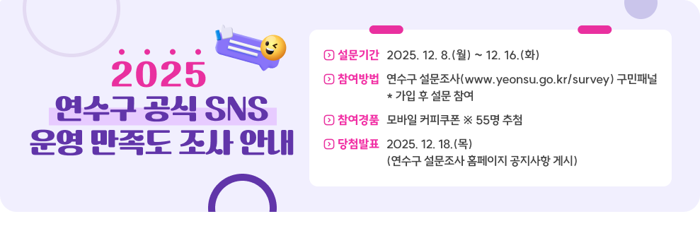 2025 연수구 공식 SNS 운영 만족도 조사 안내 설문기간 2025. 12. 8.(월) ~ 12. 16.(화) 참여방법 연수구 설문조사(www.yeonsu.go.kr/survey) 구민패널 * 가입 후 설문 참여 참여경품 모바일 커피쿠폰 ※ 55명 추첨 당첨발표 2025. 12. 18.(목) (연수구 설문조사 홈페이지 공지사항 게시)