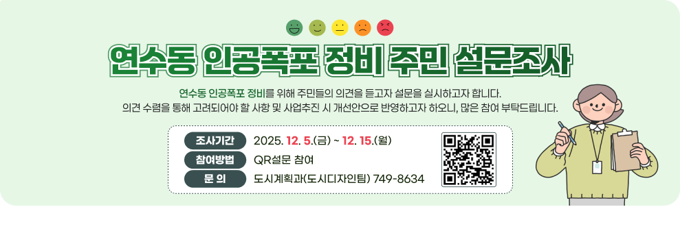 연수동 인공폭포 정비 주민 설문조사 연수동 인공폭포 정비를 위해 주민들의 의견을 듣고자 설문을 실시하고자 합니다.&#8232;의견 수렴을 통해 고려되어야 할 사항 및 사업추진 시 개선안으로 반영하고자 하오니, 많은 참여 부탁드립니다. 조사기간 2025. 12. 5.(금) ~ 12. 15.(월) 참여방법 QR설문 참여 설문 QR코드 문 의 도시계획과(도시디자인팀) 749-8634