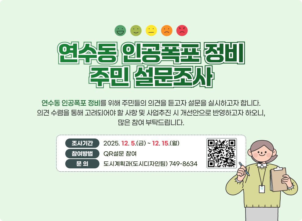 연수동 인공폭포 정비 주민 설문조사 연수동 인공폭포 정비를 위해 주민들의 의견을 듣고자 설문을 실시하고자 합니다.&#8232;의견 수렴을 통해 고려되어야 할 사항 및 사업추진 시 개선안으로 반영하고자 하오니, 많은 참여 부탁드립니다. 조사기간 2025. 12. 5.(금) ~ 12. 15.(월) 참여방법 QR설문 참여 설문 QR코드 문 의 도시계획과(도시디자인팀) 749-8634