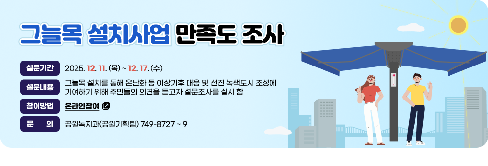 그늘목 설치사업 만족도 조사&nbsp;  - 설문기간 : 2025. 12. 11. (목) ~ 12. 17. (수)&nbsp;  - 설문 내용 : 그늘목 설치를 통해 온난화 등 이상기후 대응 및 선진 녹색도시 조성에 기여하기 위해 주민들의  의견을 듣고자 설문조사를 실시 함&nbsp;  - 참여방법 : 온라인참여(바로가기)&nbsp;  - 문    의 : 공원녹지과(공원기획팀) 749-8727 ~ 9