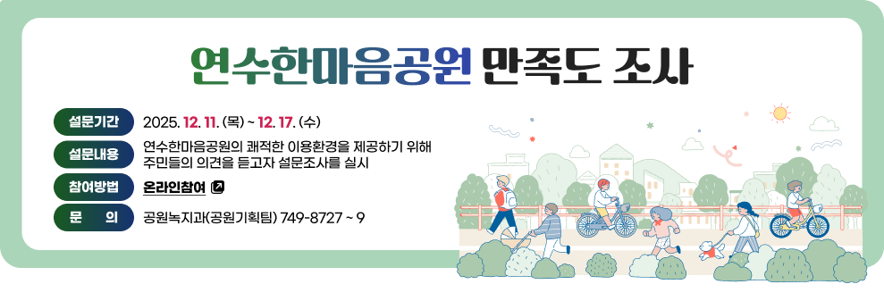 연수한마음공원 만족도 조사 &nbsp;&nbsp;  - 설문기간 : 2025. 12. 11. (목) ~ 12. 17. (수)&nbsp;  - 내      용 : 연수한마음공원의 쾌적한 이용환경을 제공하기 위해 주민들의 의견을 듣고자 설문조사를 실시&nbsp;  - 참여방법 : 온라인참여(바로가기)&nbsp;  - 문    의 : 공원녹지과(공원기획팀) 749-8727 ~ 9&nbsp;