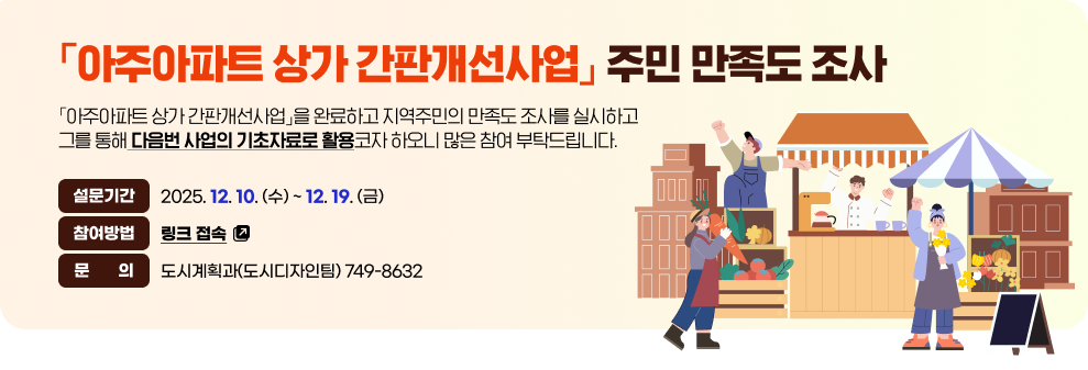 「아주아파트 상가 간판개선사업」주민 만족도 조사&nbsp;&nbsp;「아주아파트 상가 간판개선사업」을 완료하고 지역주민의 만족도 조사를 실시하고 그를 통해 다음번 사업의 기초자료로 활용코자 하오니 많은 참여 부탁드립니다.&nbsp;&nbsp;설문기간 : 2025. 12. 10 (수) ~ 12. 19. (금)&nbsp;참여방법 : 링크 접속(바로가기)&nbsp;문의 : 도시계획과(도시디자인팀) 749-8632