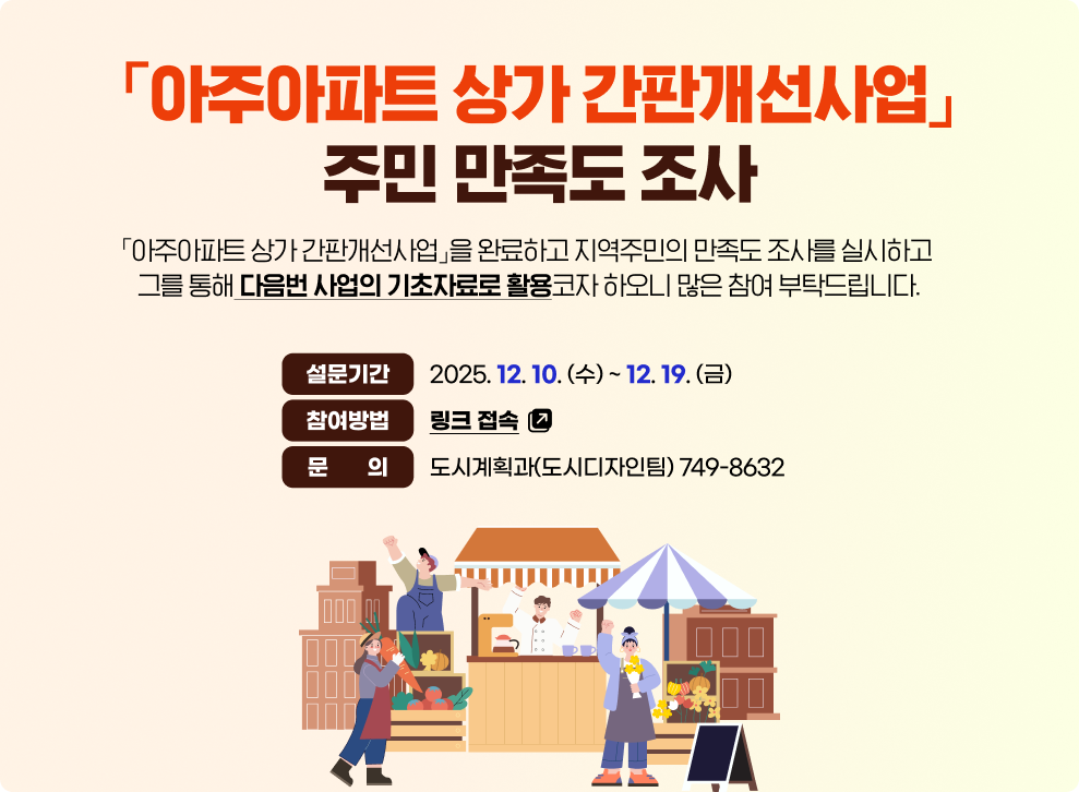 「아주아파트 상가 간판개선사업」주민 만족도 조사&nbsp;&nbsp;「아주아파트 상가 간판개선사업」을 완료하고 지역주민의 만족도 조사를 실시하고 그를 통해 다음번 사업의 기초자료로 활용코자 하오니 많은 참여 부탁드립니다.&nbsp;&nbsp;설문기간 : 2025. 12. 10 (수) ~ 12. 19. (금)&nbsp;참여방법 : 링크 접속(바로가기)&nbsp;문의 : 도시계획과(도시디자인팀) 749-8632