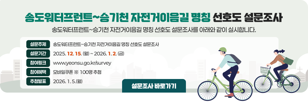 송도워터프런트~승기천 자전거이음길 명칭 선호도 설문조사&nbsp;&nbsp; 송도워터프런트~승기천 자전거이음길 명칭 선호도 설문조사를 아래와 같이 실시합니다.&nbsp;&nbsp;▶ 설문주제 : 송도워터프런트~승기천 자전거이음길 명칭 선호도 설문조사&nbsp;▶ 기      간 : 2025. 12. 15.(월) ~ 2026. 1. 2. (금)&nbsp;▶ 참여링크 : www.yeonsu.go.kr/survey&nbsp;▶ 참여혜택 : 모바일쿠폰 ※ 100명 추첨&nbsp;▶ 추첨발표 : 2026. 1. 5.(월)&nbsp;              설문조사 바로가기