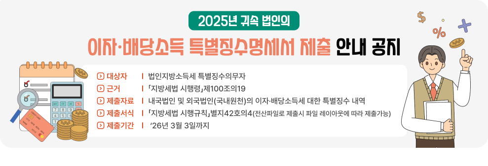2025년 귀속 법인의 이자·배당소득 특별징수명세서 제출 안내 공지&nbsp;◇ 대상자: 법인지방소득세 특별징수의무자&nbsp;◇ 근거: 「지방세법 시행령」제100조의19&nbsp;◇ 제출자료: 내국법인 및 외국법인(국내원천)의 이자·배당소득세 대한 특별징수 내역&nbsp;◇ 제출서식: 「지방세법 시행규칙」별지42호의4 (전산파일로 제출시 파일 레이아웃에 따라 제출가능)&nbsp;◇ 제출기간: ‘26년 3월 3일까지
