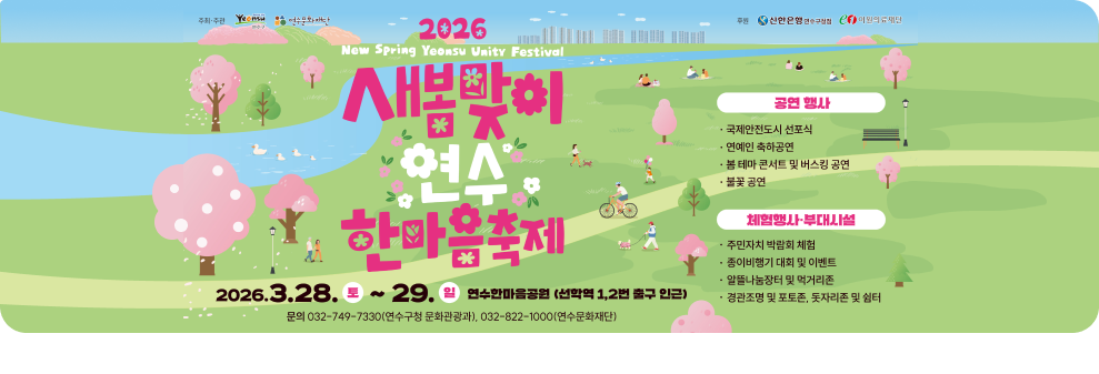 주최·주관 더 나은 삶 연수 연수문화재단 연수구 2026 새봄 연수 화합 축제 새봄맞이 연수 한마음축제 2026.3.28.토~29.일 연수한마음공원 (선학역 1,2번 출구 인근) 문의 032-749-7330(연수구청 문화관광과), 032-822-1000(연수문화재단) 후원 신한은행 연수구청점 en 이원의료재단 공연 행사 국제안전도시 선포식 연예인 축하공연 봄 테마 콘서트 및 버스킹 공연 불꽃 공연 체험행사 부대시설 주민자치 박람회 체험 종이비행기 대회 및 이벤트 알뜰나눔장터 및 먹거리존 경관조명 및 포토존, 돗자리존 및 쉼터