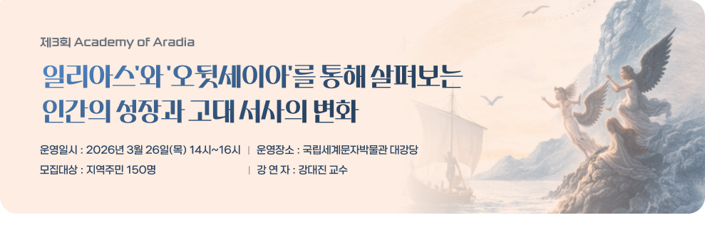 제3회 Academy of Aradia 일리아스'와 '오뒷세이아'를 통해 살펴보는 인간의 성장과 고대 서사의 변화 운영일시 : 2026년 3월 26일(목) 14시~16시 운영장소 : 국립세계문자박물관 대강당 모집대상 : 지역주민 150명 강 연 자 : 강대진 교수