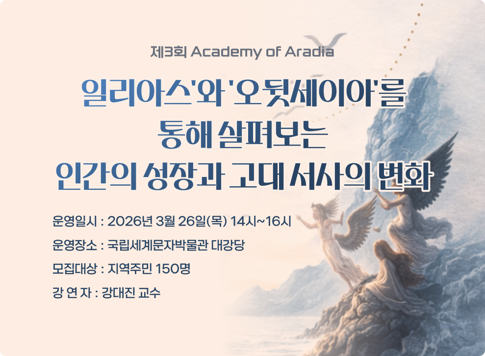 제3회 Academy of Aradia 일리아스'와 '오뒷세이아'를 통해 살펴보는 인간의 성장과 고대 서사의 변화 운영일시 : 2026년 3월 26일(목) 14시~16시 운영장소 : 국립세계문자박물관 대강당 모집대상 : 지역주민 150명 강 연 자 : 강대진 교수
