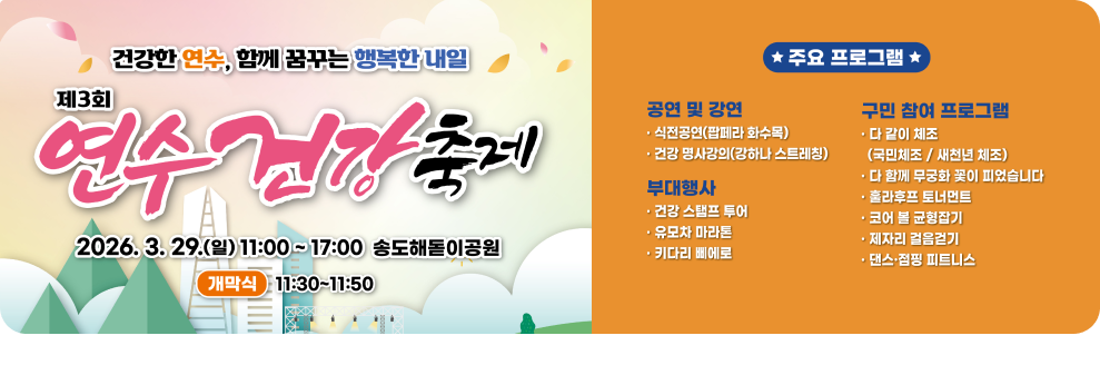 건강한 연수, 함께 꿈꾸는 행복한 내일&nbsp;&nbsp;연수 건강축제&nbsp;&nbsp;2026. 3. 29.(일) 11:00~17:00 송도해돋이공원&nbsp;&nbsp;개막식&nbsp;&nbsp;11:30~11:50&nbsp;&nbsp;★ 주요 프로그램★&nbsp;&nbsp;공연 및 강연&nbsp;&nbsp;식전공연(팝페라 화수목)&nbsp;&nbsp;건강 명사강의(강하나 스트레칭)&nbsp;&nbsp;부대행사&nbsp;&nbsp;건강 스탬프 투어&nbsp;&nbsp;유모차 마라톤&nbsp;&nbsp;키다리 삐에로&nbsp;&nbsp;구민 참여 프로그램&nbsp;&nbsp;ㆍ다 같이 체조 (국민체조/새천년 체조)&nbsp;&nbsp;다 함께 무궁화 꽃이 피었습니다&nbsp;&nbsp;훌라후프 토너먼트&nbsp;&nbsp;ㆍ코어 볼 균형잡기&nbsp;&nbsp;제자리 걸음걷기&nbsp;&nbsp;댄스·점핑 피트니스