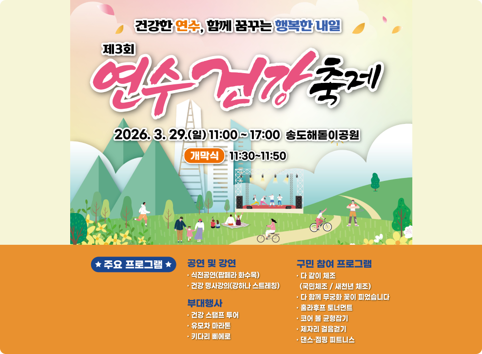 건강한 연수, 함께 꿈꾸는 행복한 내일&nbsp;&nbsp;연수 건강축제&nbsp;&nbsp;2026. 3. 29.(일) 11:00~17:00 송도해돋이공원&nbsp;&nbsp;개막식&nbsp;&nbsp;11:30~11:50&nbsp;&nbsp;★ 주요 프로그램★&nbsp;&nbsp;공연 및 강연&nbsp;&nbsp;식전공연(팝페라 화수목)&nbsp;&nbsp;건강 명사강의(강하나 스트레칭)&nbsp;&nbsp;부대행사&nbsp;&nbsp;건강 스탬프 투어&nbsp;&nbsp;유모차 마라톤&nbsp;&nbsp;키다리 삐에로&nbsp;&nbsp;구민 참여 프로그램&nbsp;&nbsp;ㆍ다 같이 체조 (국민체조/새천년 체조)&nbsp;&nbsp;다 함께 무궁화 꽃이 피었습니다&nbsp;&nbsp;훌라후프 토너먼트&nbsp;&nbsp;ㆍ코어 볼 균형잡기&nbsp;&nbsp;제자리 걸음걷기&nbsp;&nbsp;댄스·점핑 피트니스