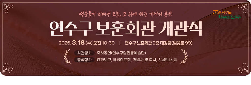 영웅들이 지켜낸 오늘, 그 위에 세운 기억의 공간&nbsp;연수구 보훈회관 개관식&nbsp;2026. 3. 18.(수) 오전 10:30     |     연수구 보훈회관 2층 대강당(벚꽃로 99)&nbsp;식전행사&nbsp;축하공연(연수구립전통예술단)&nbsp;공식행사&nbsp;경과보고, 유공장표창, 거념사 및 축사, 시설안내 등