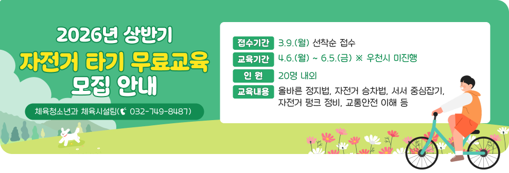 2026년 상반기 자전거 타기 무료교육 모집 안내&nbsp;○ 접수기간 : 3.9.(월) 선착순 접수&nbsp;○ 교육기간 : 4.6.(월) ~ 6.5.(금) ※ 우천시 미진행&nbsp;○ 인 원 : 20명 내외&nbsp;○ 교육내용 : 올바른 정지법, 자전거 승차법, 서서 중심잡기, 자전거 펑크 정비, 교통안전 이해 등&nbsp;○ 문 의 : 체육청소년과 체육시설팀(☎ 032-749-8487)