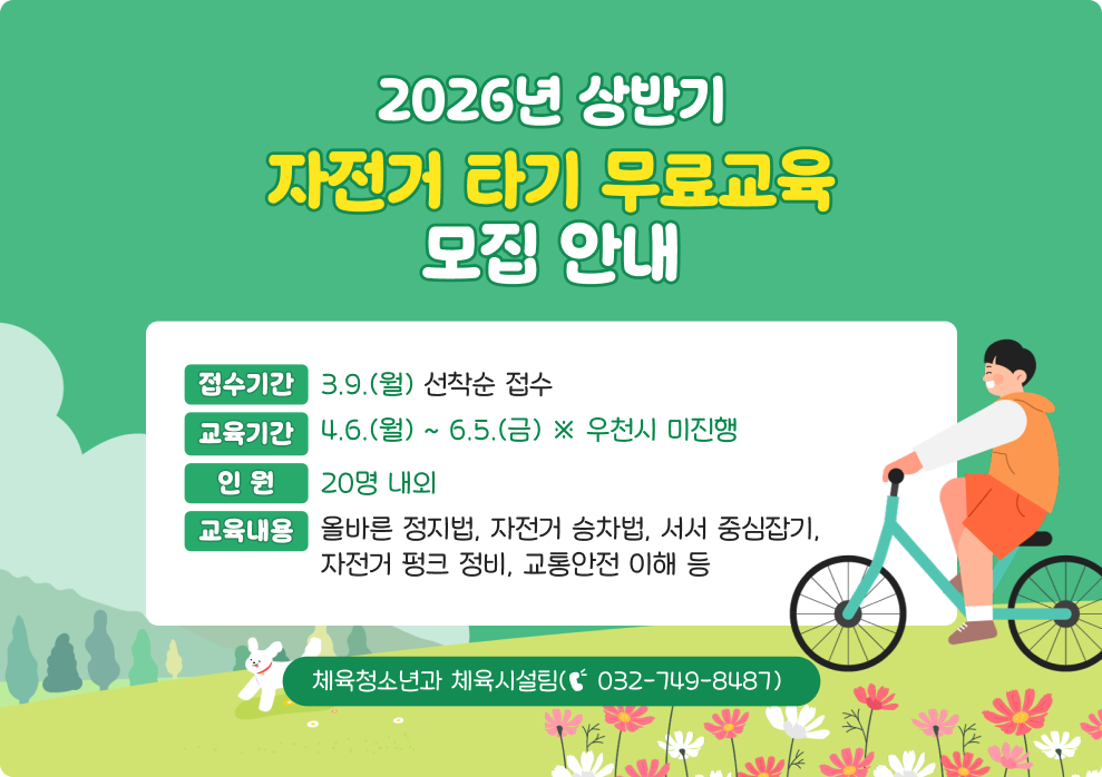 2026년 상반기 자전거 타기 무료교육 모집 안내&nbsp;○ 접수기간 : 3.9.(월) 선착순 접수&nbsp;○ 교육기간 : 4.6.(월) ~ 6.5.(금) ※ 우천시 미진행&nbsp;○ 인 원 : 20명 내외&nbsp;○ 교육내용 : 올바른 정지법, 자전거 승차법, 서서 중심잡기, 자전거 펑크 정비, 교통안전 이해 등&nbsp;○ 문 의 : 체육청소년과 체육시설팀(☎ 032-749-8487)
