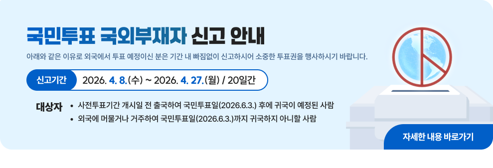 국민투표 국외부재자 신고 안내&nbsp;아래와 같은 이유로 외국에서 투표 예정이신 분은&nbsp;기간 내 빠짐없이 신고하시어 소중한 투표권을 행사하시기 바랍니다.&nbsp;□ 신고기간 : 2026. 4. 8.(수) ~ 2026. 4. 27.(월) / 20일간&nbsp;□ 대상자&nbsp;- 사전투표기간 개시일 전 출국하여 국민투표일(2026.6.3.) 후에 귀국이 예정된 사람&nbsp;- 외국에 머물거나 거주하여 국민투표일(2026.6.3.)까지 귀국하지 아니할 사람&nbsp;→ 자세한 내용 바로가기