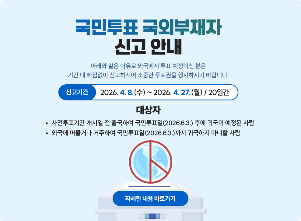국민투표 국외부재자 신고 안내&nbsp;아래와 같은 이유로 외국에서 투표 예정이신 분은&nbsp;기간 내 빠짐없이 신고하시어 소중한 투표권을 행사하시기 바랍니다.&nbsp;□ 신고기간 : 2026. 4. 8.(수) ~ 2026. 4. 27.(월) / 20일간&nbsp;□ 대상자&nbsp;- 사전투표기간 개시일 전 출국하여 국민투표일(2026.6.3.) 후에 귀국이 예정된 사람&nbsp;- 외국에 머물거나 거주하여 국민투표일(2026.6.3.)까지 귀국하지 아니할 사람&nbsp;→ 자세한 내용 바로가기