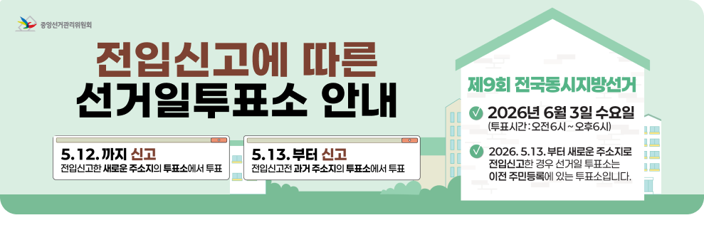 전입신고에 따른&nbsp;&nbsp;선거일투표소 안내&nbsp;&nbsp;5.12.까지 신고&nbsp;&nbsp;전입신고한 새로운 주소지의 투표소에서 투표&nbsp;&nbsp;5.13.부터&nbsp;&nbsp;신고&nbsp;&nbsp;전입신고전 과거 주소지의 투표소에서 투표&nbsp;&nbsp;제9회 전국동시지방선거&nbsp;&nbsp;2026년 6월 3일 수요일 (투표시간: 오전6시~오후6시)&nbsp;&nbsp;2026.5.13.부터 새로운 주소지로 전입신고한 경우 선거일 투표소는 이전 주민등록에 있는 투표소입니다.&nbsp;&nbsp;중앙선거관리위원회