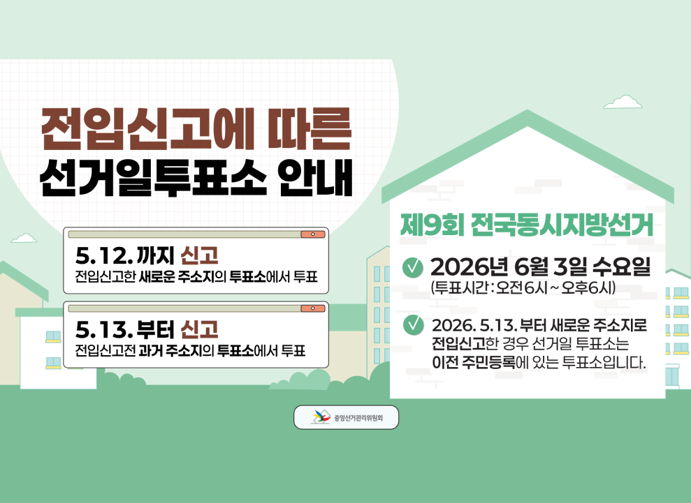 전입신고에 따른&nbsp;&nbsp;선거일투표소 안내&nbsp;&nbsp;5.12.까지 신고&nbsp;&nbsp;전입신고한 새로운 주소지의 투표소에서 투표&nbsp;&nbsp;5.13.부터&nbsp;&nbsp;신고&nbsp;&nbsp;전입신고전 과거 주소지의 투표소에서 투표&nbsp;&nbsp;제9회 전국동시지방선거&nbsp;&nbsp;2026년 6월 3일 수요일 (투표시간: 오전6시~오후6시)&nbsp;&nbsp;2026.5.13.부터 새로운 주소지로 전입신고한 경우 선거일 투표소는 이전 주민등록에 있는 투표소입니다.&nbsp;&nbsp;중앙선거관리위원회